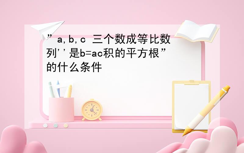 ”a,b,c 三个数成等比数列''是b=ac积的平方根”的什么条件