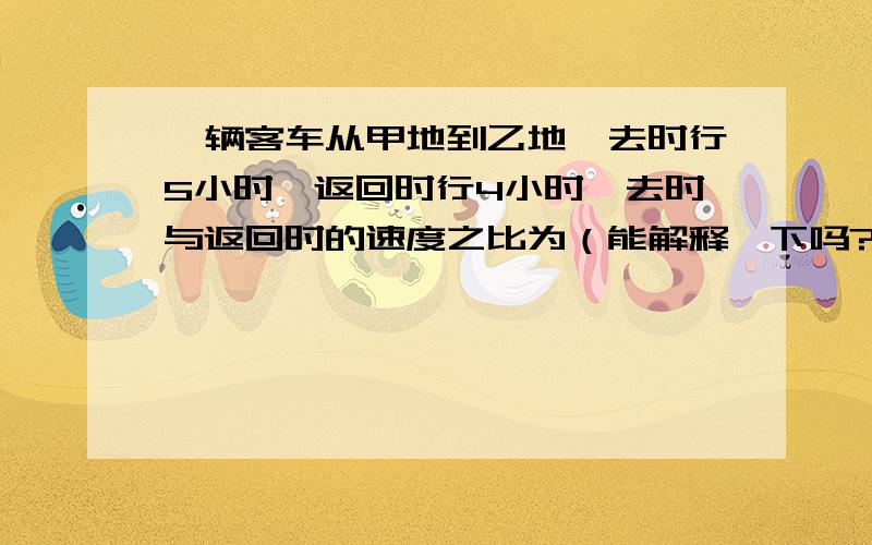 一辆客车从甲地到乙地,去时行5小时,返回时行4小时,去时与返回时的速度之比为（能解释一下吗?