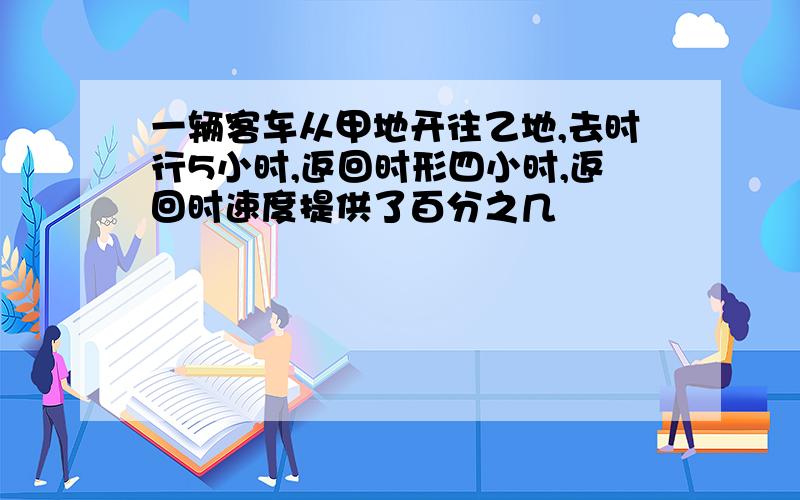 一辆客车从甲地开往乙地,去时行5小时,返回时形四小时,返回时速度提供了百分之几