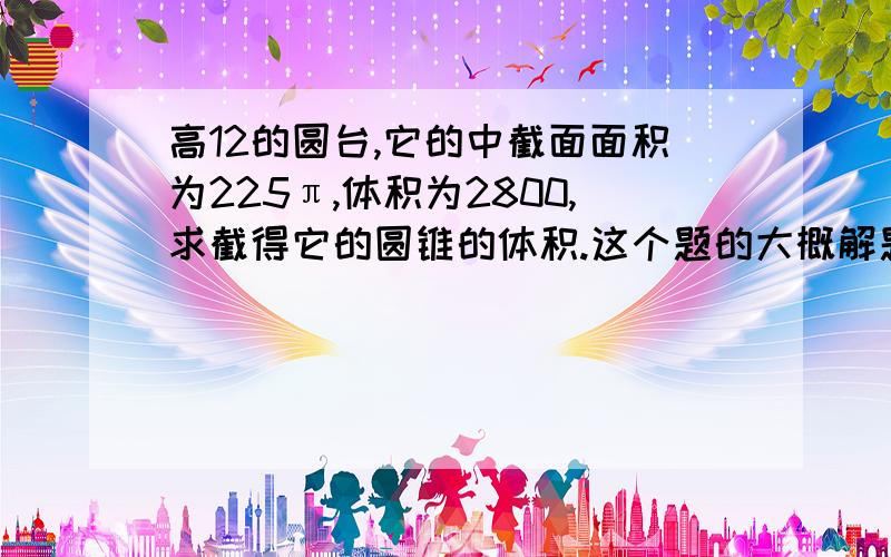 高12的圆台,它的中截面面积为225π,体积为2800,求截得它的圆锥的体积.这个题的大概解题思路