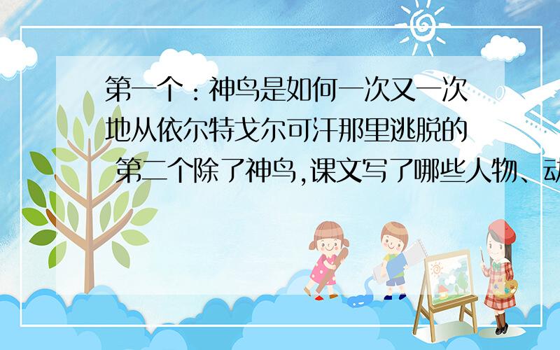 第一个：神鸟是如何一次又一次地从依尔特戈尔可汗那里逃脱的 第二个除了神鸟,课文写了哪些人物、动物?你对他们有什么样的看法?文章表达了人们怎样的心愿?