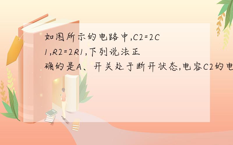 如图所示的电路中,C2=2C1,R2=2R1,下列说法正确的是A、开关处于断开状态,电容C2的电量大于C1的电量B、开关处于断开状态,电容C1的电量大于C2的电量C、开关处于接通状态,电容C2的电量大于C1的电