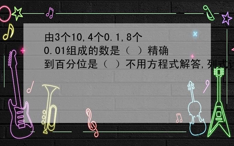 由3个10,4个0.1,8个0.01组成的数是（ ）精确到百分位是（ ）不用方程式解答,列式计算,说明,）