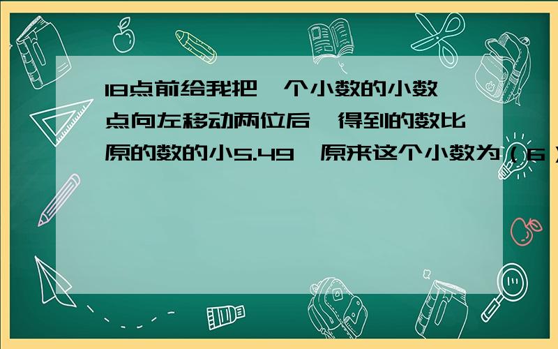 18点前给我把一个小数的小数点向左移动两位后,得到的数比原的数的小5.49,原来这个小数为（6）,为什么