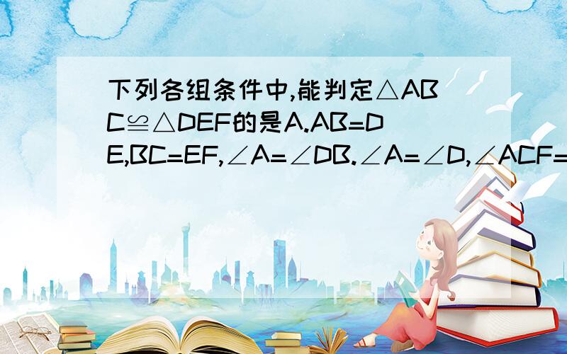 下列各组条件中,能判定△ABC≌△DEF的是A.AB=DE,BC=EF,∠A=∠DB.∠A=∠D,∠ACF=∠CFD,AC=EFC.AB=DE,BC=EF,△ABC的周长=△DEF的周长D.∠A=∠D,∠B=∠E,∠ACF=∠CFD