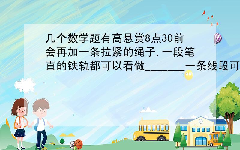 几个数学题有高悬赏8点30前会再加一条拉紧的绳子,一段笔直的铁轨都可以看做_______一条线段可以向俩边无限延伸,就形成了_______下列说法正确的是（ ）A延长射线OAB延长直线ABC延长线段ABD作