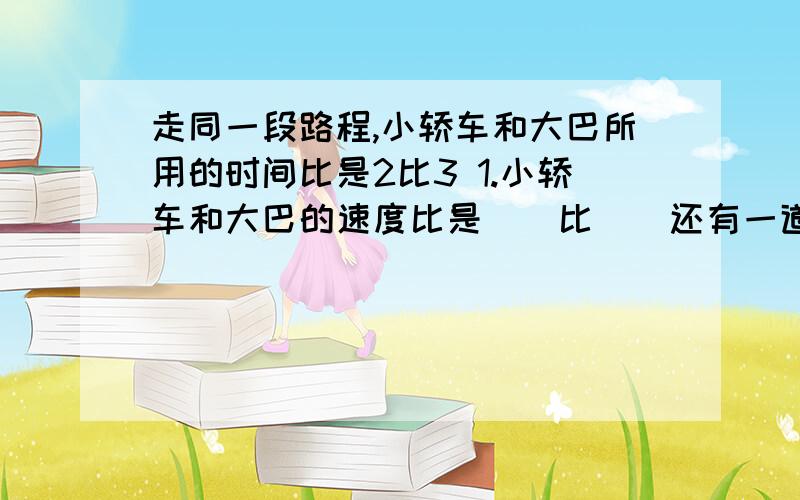 走同一段路程,小轿车和大巴所用的时间比是2比3 1.小轿车和大巴的速度比是（）比（）还有一道题,联系上面的题2.大巴的速度是小轿车的几分之几