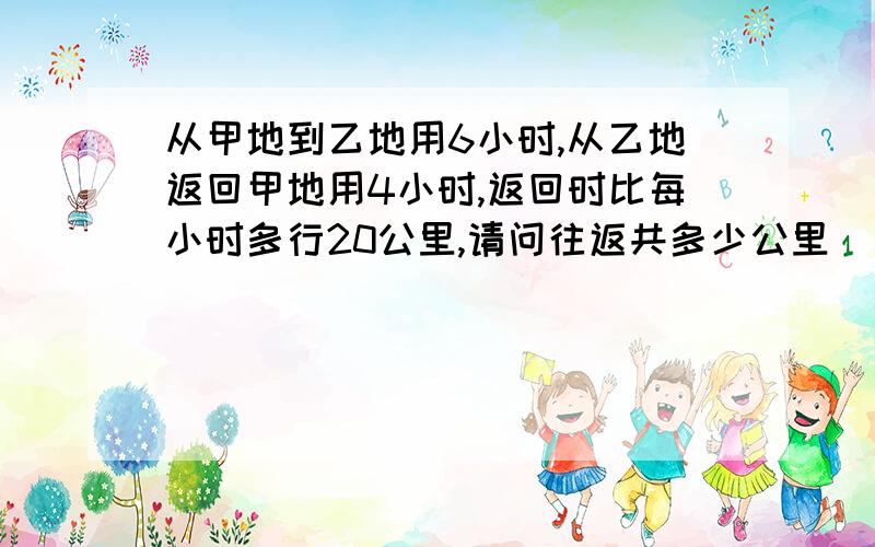 从甲地到乙地用6小时,从乙地返回甲地用4小时,返回时比每小时多行20公里,请问往返共多少公里