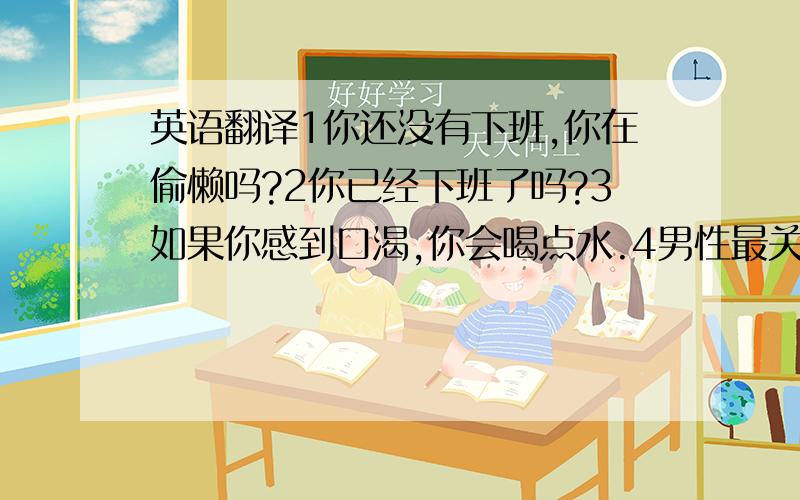 英语翻译1你还没有下班,你在偷懒吗?2你已经下班了吗?3如果你感到口渴,你会喝点水.4男性最关键就是肾脏,如果你的肾脏良好,你会感觉到非常棒!如果你感觉不好,那你就多喝点茶吧.5你知道哪