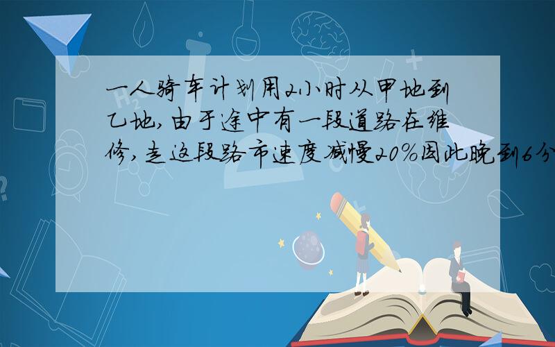 一人骑车计划用2小时从甲地到乙地,由于途中有一段道路在维修,走这段路市速度减慢20%因此晚到6分钟,这段长2千米,求甲,乙两地距离