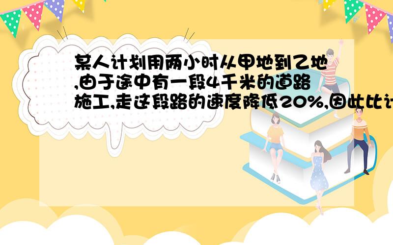 某人计划用两小时从甲地到乙地,由于途中有一段4千米的道路施工,走这段路的速度降低20%,因此比计划晚到6分钟,求全长?最好别用方程,要是方程,最好有解的过程,