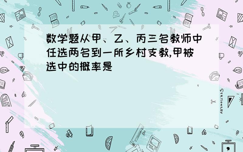 数学题从甲、乙、丙三名教师中任选两名到一所乡村支教,甲被选中的概率是_