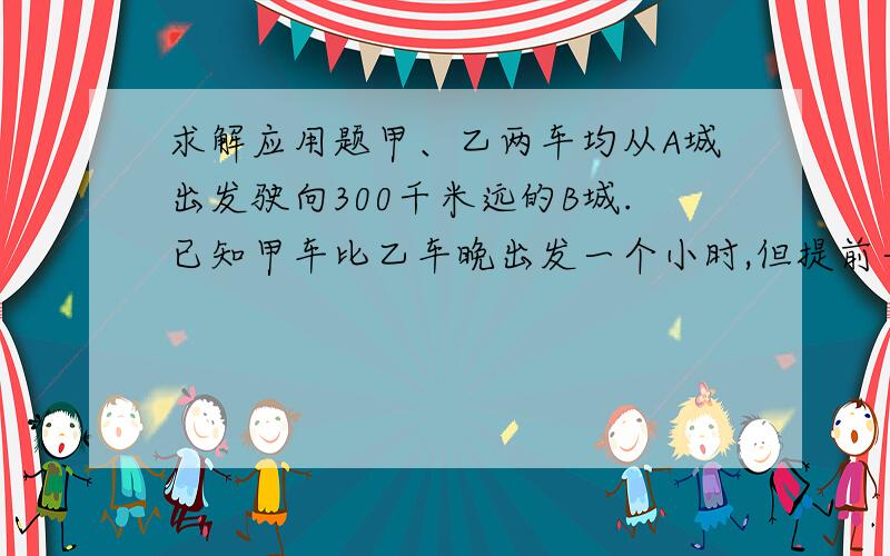 求解应用题甲、乙两车均从A城出发驶向300千米远的B城.已知甲车比乙车晚出发一个小时,但提前一个小时到甲、乙两车均从A城出发驶向300千米远的B城.已知甲车比乙车晚出发一个小时,但提前