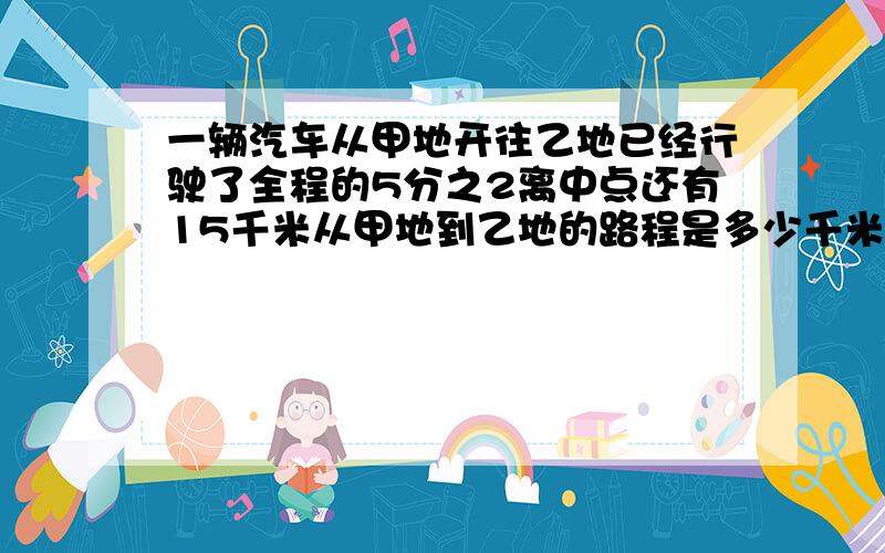 一辆汽车从甲地开往乙地已经行驶了全程的5分之2离中点还有15千米从甲地到乙地的路程是多少千米?求食堂买回大米2分之3吨,吃了4周,平均每周吃20之3.剩下的大米准备吃9周,平均每周吃多少吨