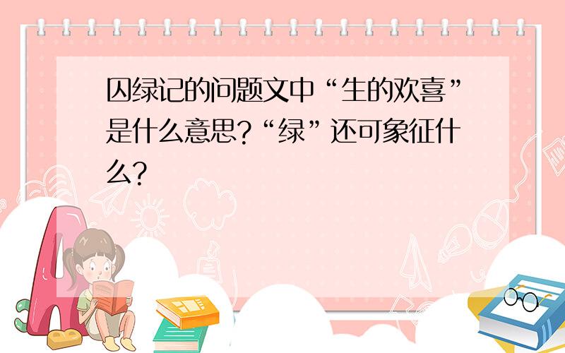 囚绿记的问题文中“生的欢喜”是什么意思?“绿”还可象征什么?