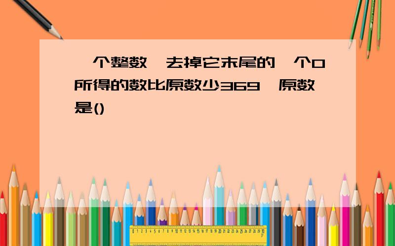 一个整数,去掉它末尾的一个0所得的数比原数少369,原数是()