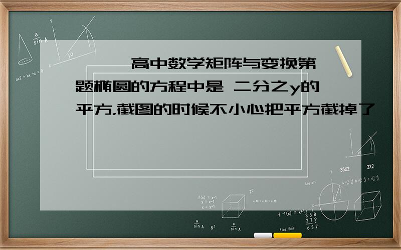 ★★★高中数学矩阵与变换第一题椭圆的方程中是 二分之y的平方，截图的时候不小心把平方截掉了