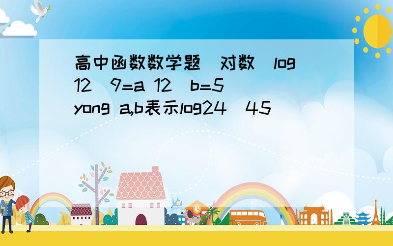 高中函数数学题（对数）log12^9=a 12^b=5 yong a,b表示log24^45