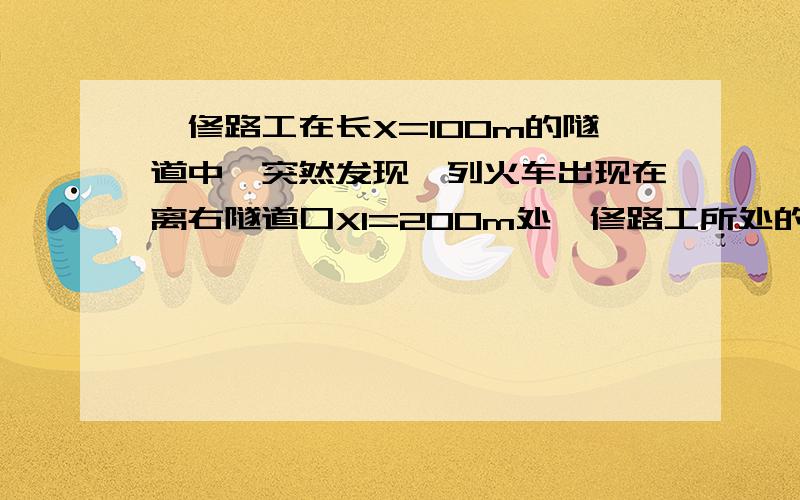 一修路工在长X=100m的隧道中,突然发现一列火车出现在离右隧道口X1=200m处,修路工所处的位置在无论向左还是向右跑恰好能安全脱离危险的位置,问这个位置里离隧道右出口距离是多少?他奔跑