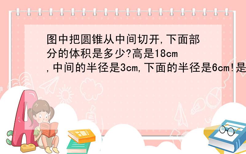 图中把圆锥从中间切开,下面部分的体积是多少?高是18cm,中间的半径是3cm,下面的半径是6cm!是两个圆锥合并在一起的