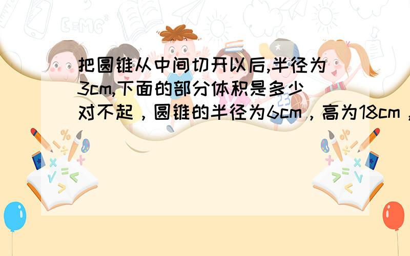 把圆锥从中间切开以后,半径为3cm,下面的部分体积是多少对不起，圆锥的半径为6cm，高为18cm，把圆锥从中间切开以后半径为3cm，下面的部分体积是多少