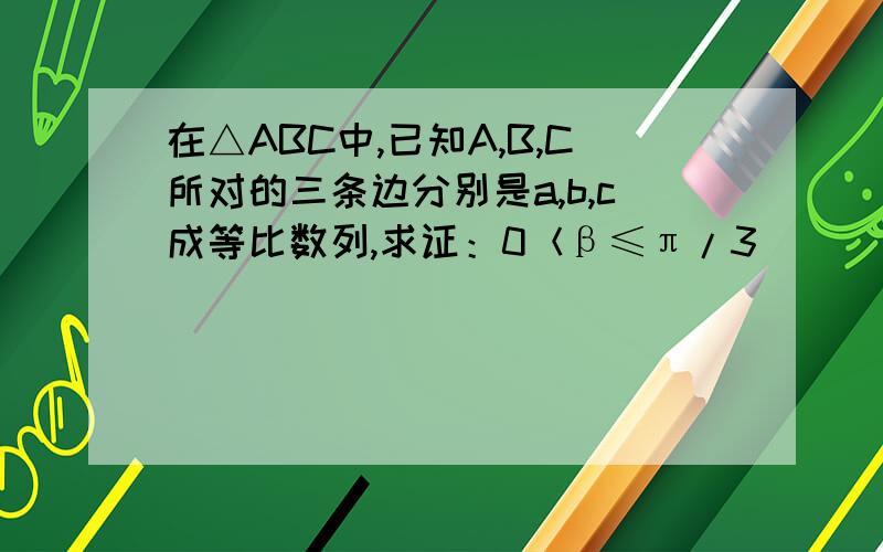 在△ABC中,已知A,B,C所对的三条边分别是a,b,c成等比数列,求证：0＜β≤π/3