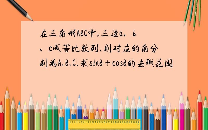 在三角形ABC中,三边a、b、c成等比数列,则对应的角分别为A,B,C.求sinB+cosB的去职范围