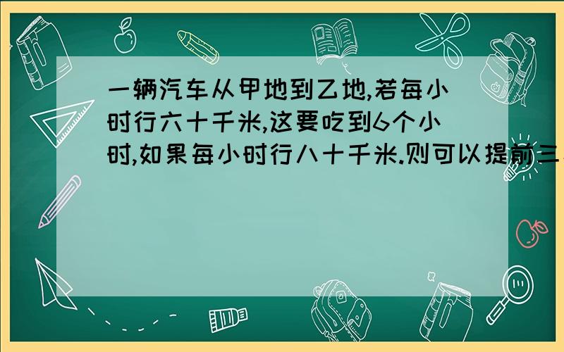 一辆汽车从甲地到乙地,若每小时行六十千米,这要吃到6个小时,如果每小时行八十千米.则可以提前三小时到达,问甲乙两地相距多少千米?