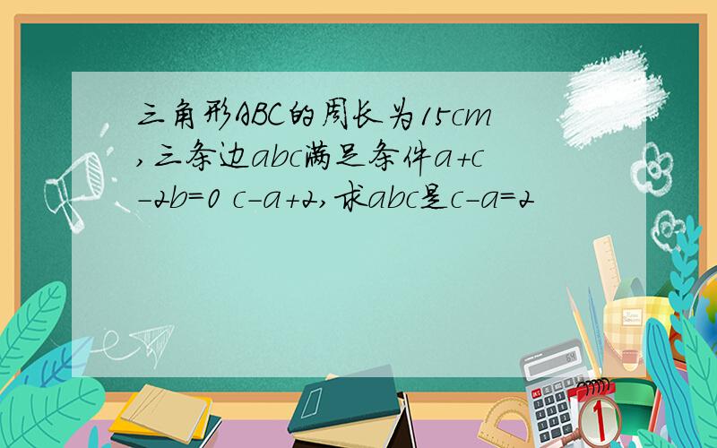 三角形ABC的周长为15cm,三条边abc满足条件a+c-2b=0 c-a+2,求abc是c-a=2