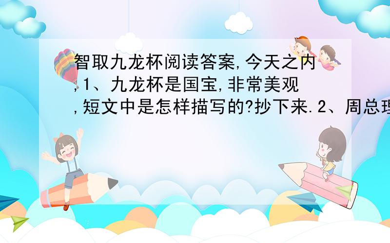 智取九龙杯阅读答案,今天之内,1、九龙杯是国宝,非常美观,短文中是怎样描写的?抄下来.2、周总理笑了笑说：‘这就好办了’.说完一一做了安排.联系上下文,说说周总理做了什么安排,写下来.