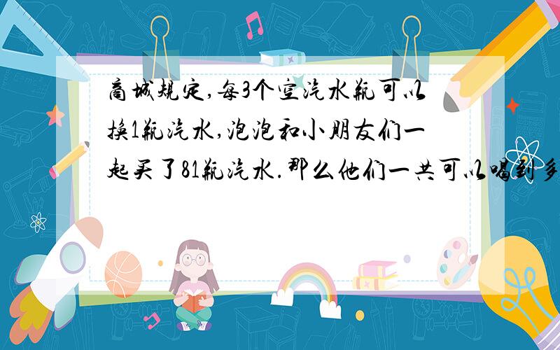 商城规定,每3个空汽水瓶可以换1瓶汽水,泡泡和小朋友们一起买了81瓶汽水.那么他们一共可以喝到多少瓶