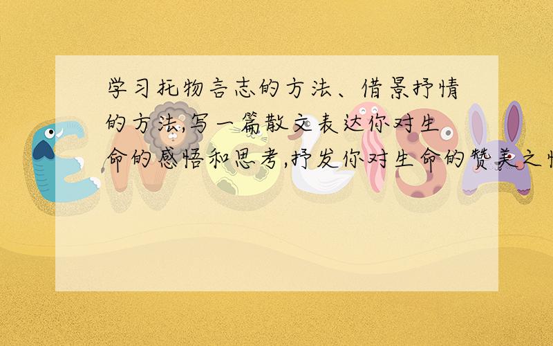 学习托物言志的方法、借景抒情的方法,写一篇散文表达你对生命的感悟和思考,抒发你对生命的赞美之情（要原创,并且初中生能看懂）