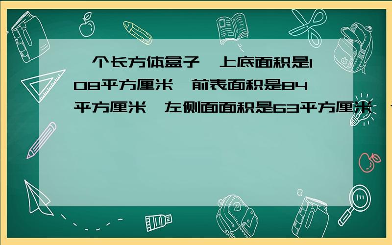 一个长方体盒子,上底面积是108平方厘米,前表面积是84平方厘米,左侧面面积是63平方厘米,这个长方体的体积是多少立方厘米?急.