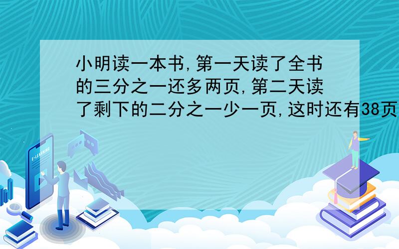 小明读一本书,第一天读了全书的三分之一还多两页,第二天读了剩下的二分之一少一页,这时还有38页没读完.问：这本书共有多少页