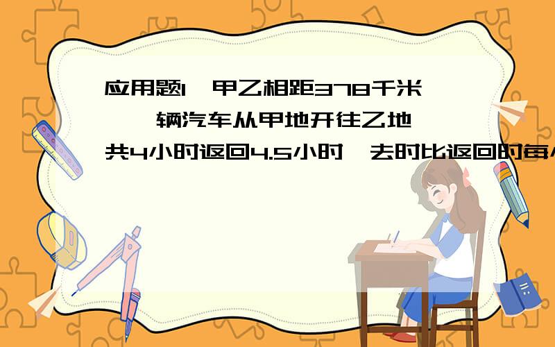 应用题1、甲乙相距378千米,一辆汽车从甲地开往乙地,一共4小时返回4.5小时,去时比返回时每小时多行了?2、小点带10元,铅笔1.2元,练习本0.7元,彩纸0.2元,小点买了5个铅笔,省下钱买彩纸还可以买