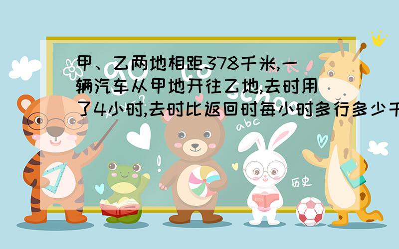 甲、乙两地相距378千米,一辆汽车从甲地开往乙地,去时用了4小时,去时比返回时每小时多行多少千米