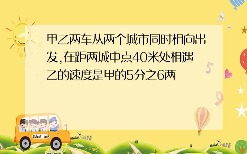 甲乙两车从两个城市同时相向出发,在距两城中点40米处相遇乙的速度是甲的5分之6两