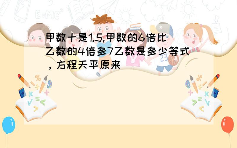 甲数十是1.5,甲数的6倍比乙数的4倍多7乙数是多少等式，方程天平原来