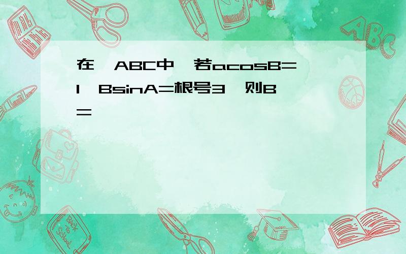 在△ABC中,若acosB=1,BsinA=根号3,则B=