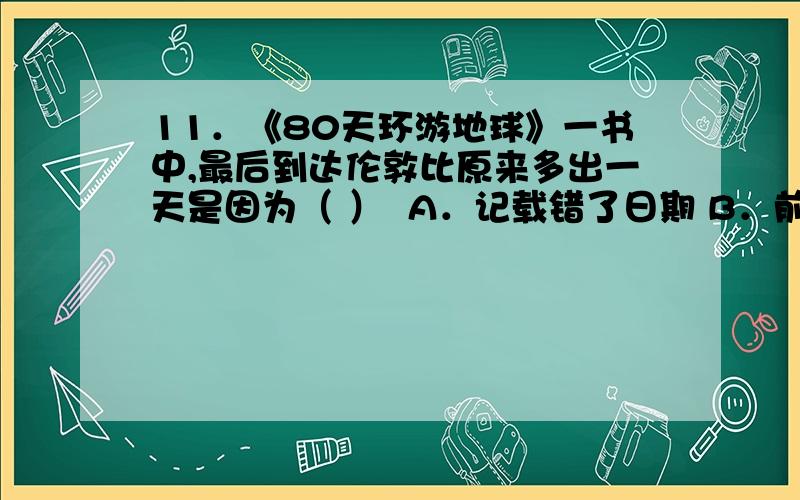 11．《80天环游地球》一书中,最后到达伦敦比原来多出一天是因为（ ）  A．记载错了日期 B．前进的路线与地球自转方向相反 C．东西方的日历不同 D．前进路线的方向与地球自转方向相同