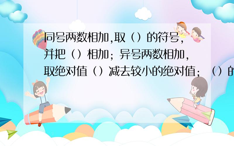 同号两数相加,取（）的符号,并把（）相加；异号两数相加,取绝对值（）减去较小的绝对值；（）的两个数相加得0,一个数同0相加仍得（）.