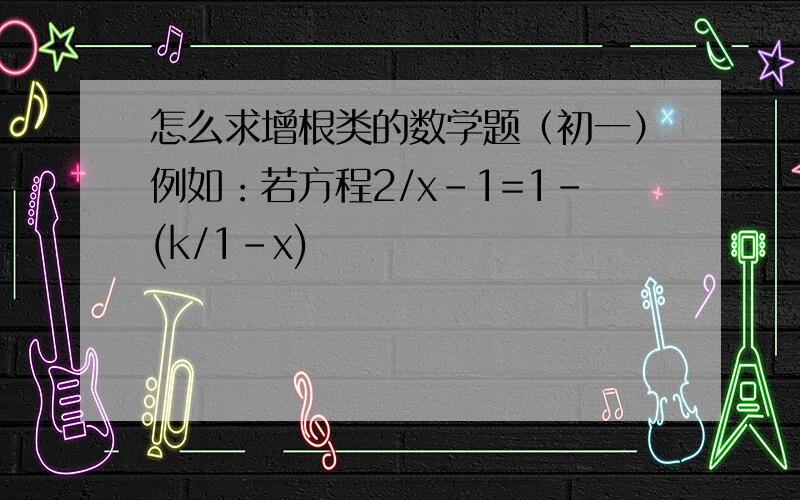 怎么求增根类的数学题（初一）例如：若方程2/x-1=1-(k/1-x)