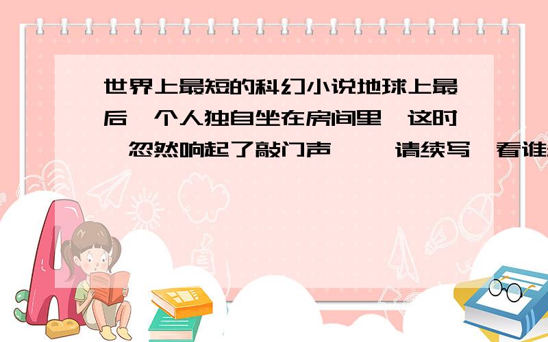 世界上最短的科幻小说地球上最后一个人独自坐在房间里,这时,忽然响起了敲门声…… 请续写,看谁最有想象力.450字左右就可以了.