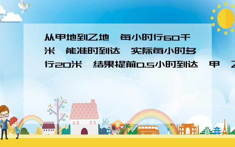 从甲地到乙地,每小时行60千米,能准时到达,实际每小时多行20米,结果提前0.5小时到达,甲、乙两地相距多少千米?