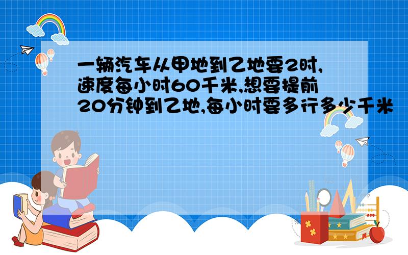 一辆汽车从甲地到乙地要2时,速度每小时60千米,想要提前20分钟到乙地,每小时要多行多少千米