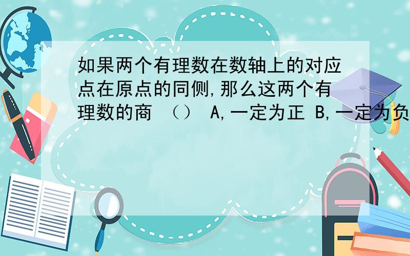 如果两个有理数在数轴上的对应点在原点的同侧,那么这两个有理数的商 （） A,一定为正 B,一定为负如果两个有理数在数轴上的对应点在原点的同侧,那么这两个有理数的商 （）A,一定为正 B,