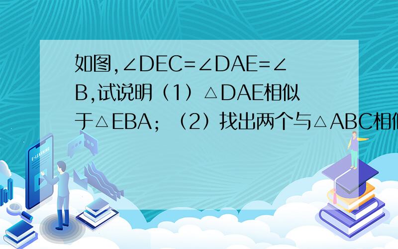 如图,∠DEC=∠DAE=∠B,试说明（1）△DAE相似于△EBA；（2）找出两个与△ABC相似的三角形（第二小题不要过程）