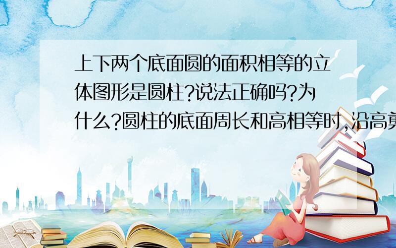 上下两个底面圆的面积相等的立体图形是圆柱?说法正确吗?为什么?圆柱的底面周长和高相等时,沿高剪下侧面是正方形?说法正确吗?为什么?