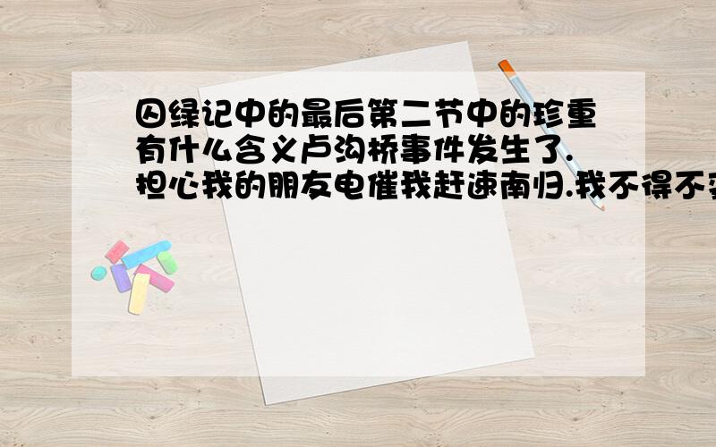 囚绿记中的最后第二节中的珍重有什么含义卢沟桥事件发生了.担心我的朋友电催我赶速南归.我不得不变更我的计划;在七月中旬,不 能再留连于烽烟四逼中的旧都,火车已经断了数天,我每曰须