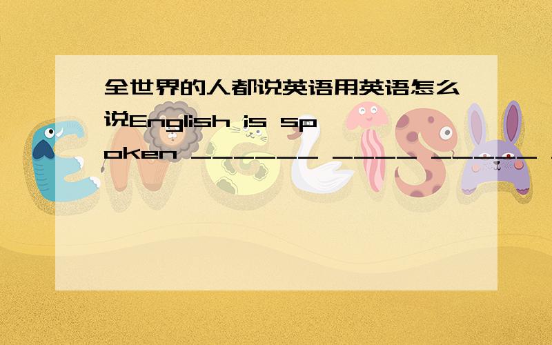 全世界的人都说英语用英语怎么说English is spoken ______ ____ _____ ______